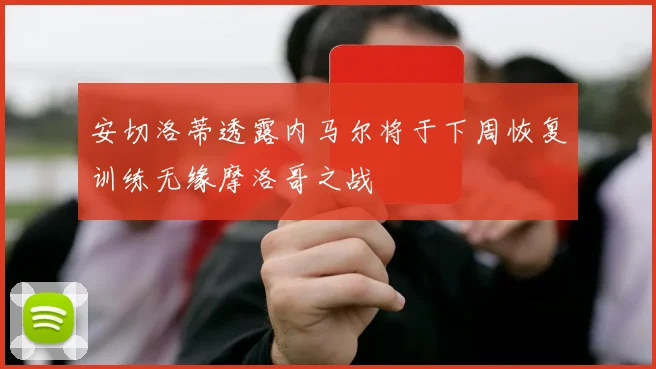 安切洛蒂透露内马尔将于下周恢复训练无缘摩洛哥之战