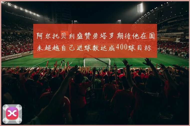 阿尔托贝利盛赞劳塔罗期待他在国米超越自己进球数达成400球目标