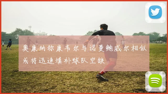 奥康纳称康韦尔与诺曼鲍威尔相似或将迅速填补球队空缺