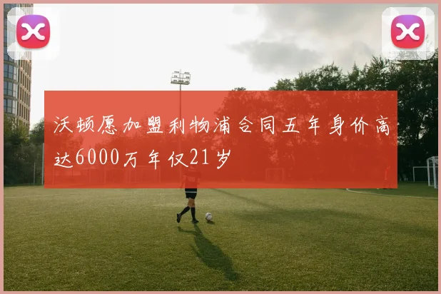 沃顿愿加盟利物浦合同五年身价高达6000万年仅21岁