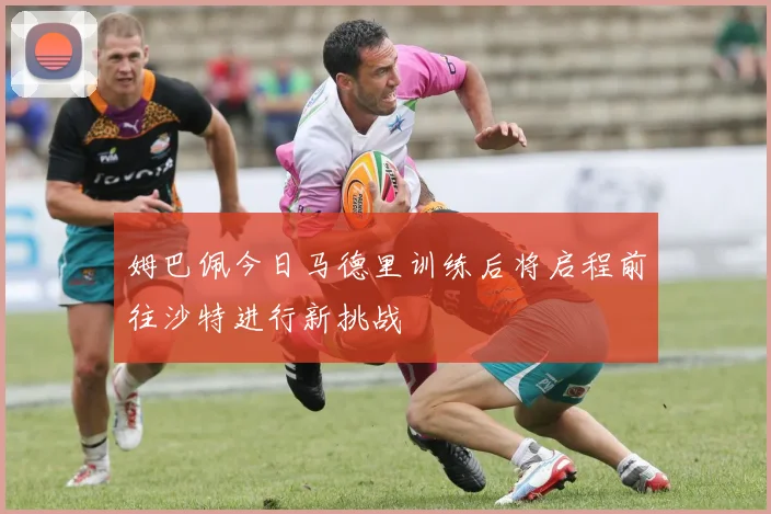 姆巴佩今日马德里训练后将启程前往沙特进行新挑战