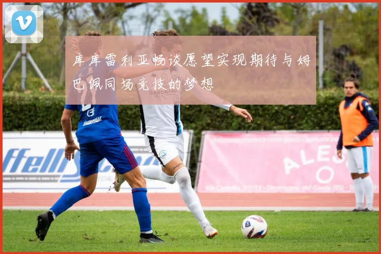 库库雷利亚畅谈愿望实现期待与姆巴佩同场竞技的梦想