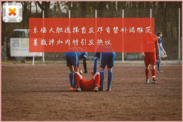 乐福大胆选择首发邓肯替补诺维茨基裁掉加内特引发热议