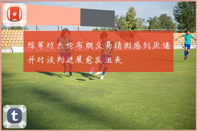 绿军对杰伦布朗交易猜测感到厌倦并对谈判进展愈发沮丧