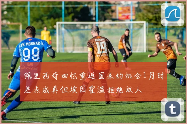 佩里西奇回忆重返国米的机会1月时差点成真但埃因霍温拒绝放人