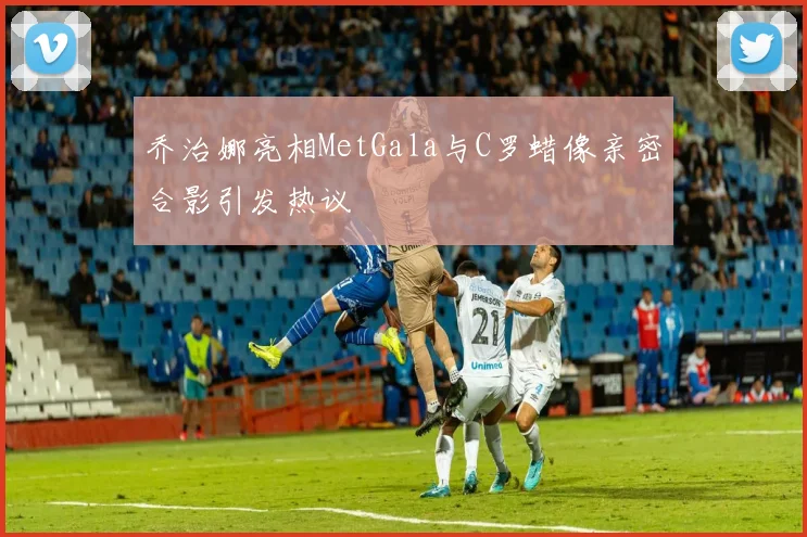 乔治娜亮相MetGala与C罗蜡像亲密合影引发热议