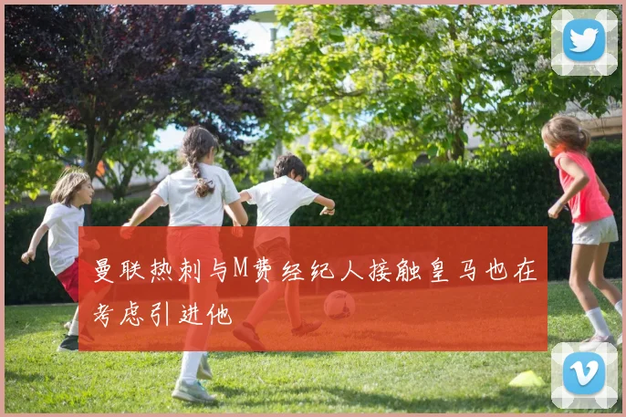曼联热刺与M费经纪人接触皇马也在考虑引进他