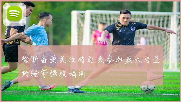 徐昕备受关注将赴美参加康大与圣约翰等强校试训