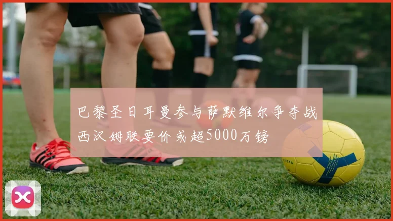 巴黎圣日耳曼参与萨默维尔争夺战西汉姆联要价或超5000万镑