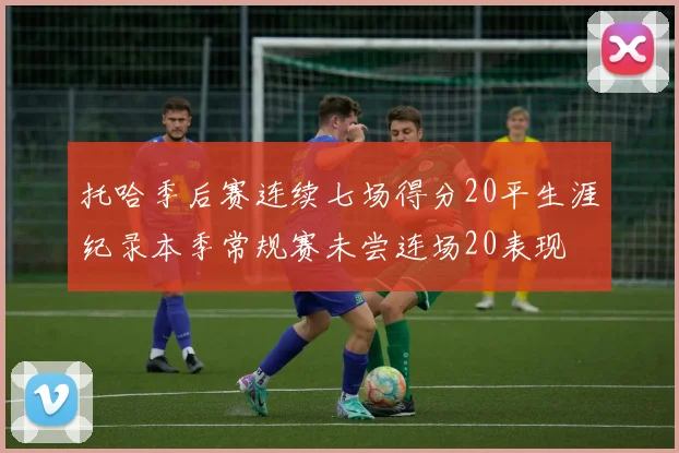 托哈季后赛连续七场得分20平生涯纪录本季常规赛未尝连场20表现