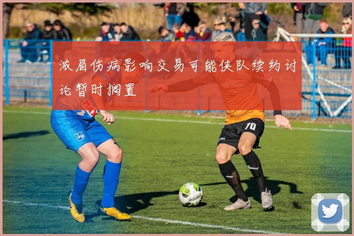 浓眉伤病影响交易可能侠队续约讨论暂时搁置