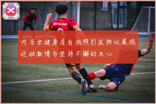 内马尔健身房自拍照引发热议展现运动激情与坚持不懈的决心