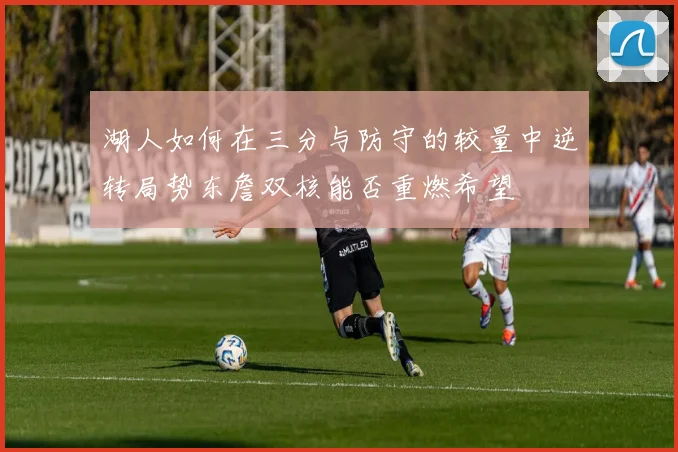 湖人如何在三分与防守的较量中逆转局势东詹双核能否重燃希望