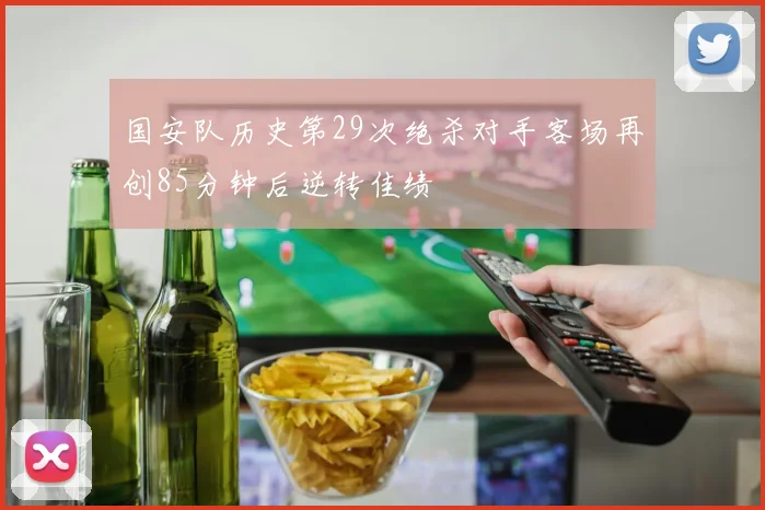 国安队历史第29次绝杀对手客场再创85分钟后逆转佳绩