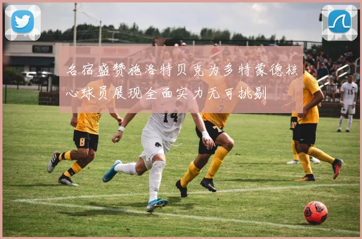 名宿盛赞施洛特贝克为多特蒙德核心球员展现全面实力无可挑剔