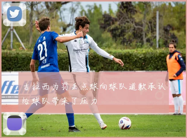 吉拉西为罚丢点球向球队道歉承认给球队带来了压力