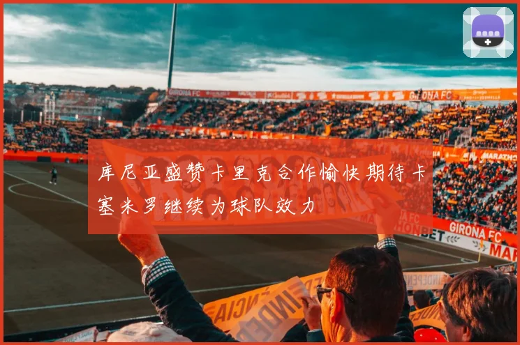 库尼亚盛赞卡里克合作愉快期待卡塞米罗继续为球队效力
