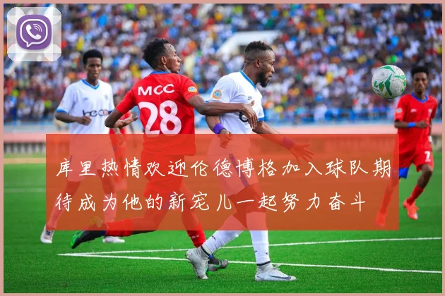 库里热情欢迎伦德博格加入球队期待成为他的新宠儿一起努力奋斗