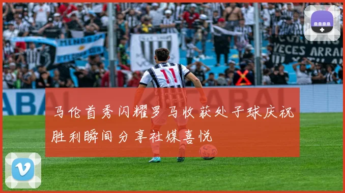 马伦首秀闪耀罗马收获处子球庆祝胜利瞬间分享社媒喜悦